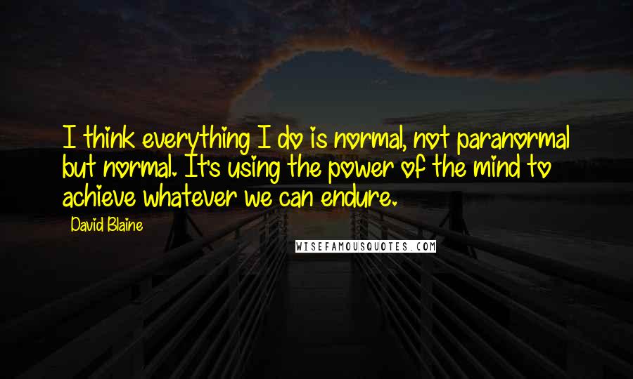 David Blaine Quotes: I think everything I do is normal, not paranormal but normal. It's using the power of the mind to achieve whatever we can endure.