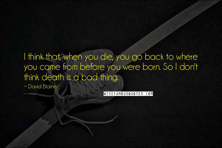 David Blaine Quotes: I think that, when you die, you go back to where you came from before you were born. So I don't think death is a bad thing.