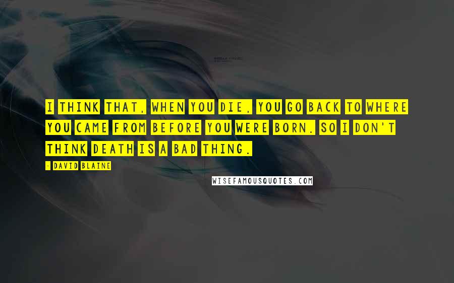 David Blaine Quotes: I think that, when you die, you go back to where you came from before you were born. So I don't think death is a bad thing.