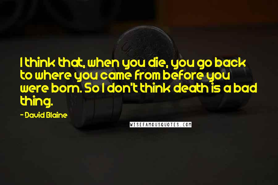 David Blaine Quotes: I think that, when you die, you go back to where you came from before you were born. So I don't think death is a bad thing.