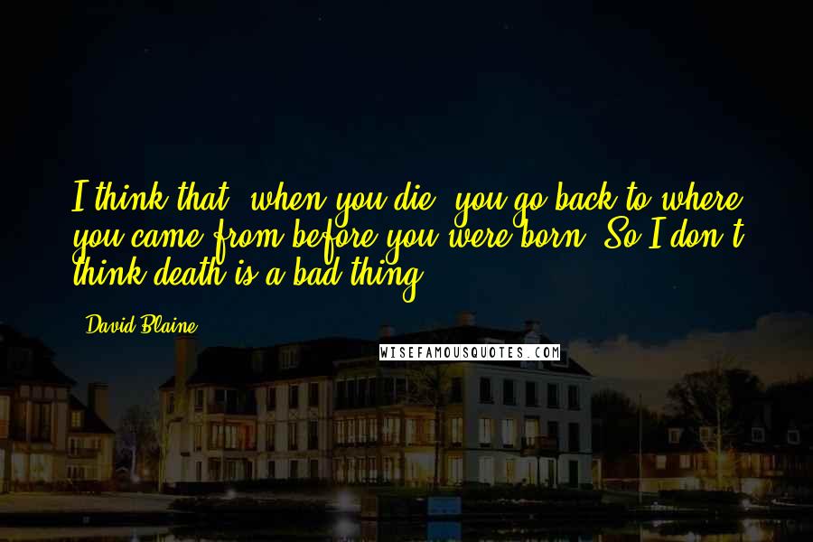 David Blaine Quotes: I think that, when you die, you go back to where you came from before you were born. So I don't think death is a bad thing.