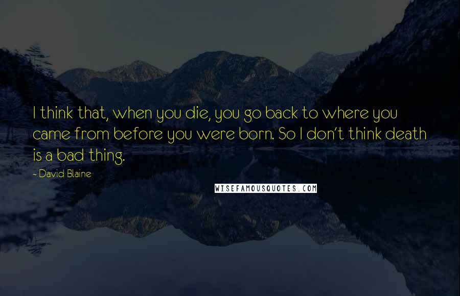 David Blaine Quotes: I think that, when you die, you go back to where you came from before you were born. So I don't think death is a bad thing.