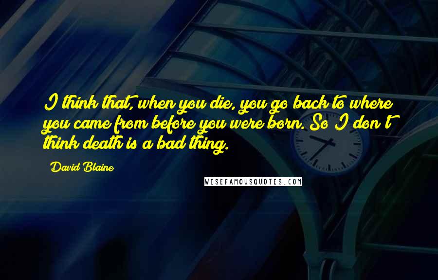 David Blaine Quotes: I think that, when you die, you go back to where you came from before you were born. So I don't think death is a bad thing.