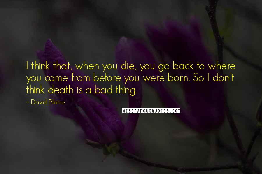 David Blaine Quotes: I think that, when you die, you go back to where you came from before you were born. So I don't think death is a bad thing.