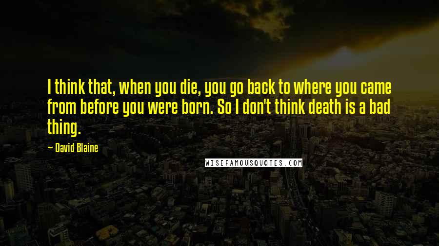 David Blaine Quotes: I think that, when you die, you go back to where you came from before you were born. So I don't think death is a bad thing.