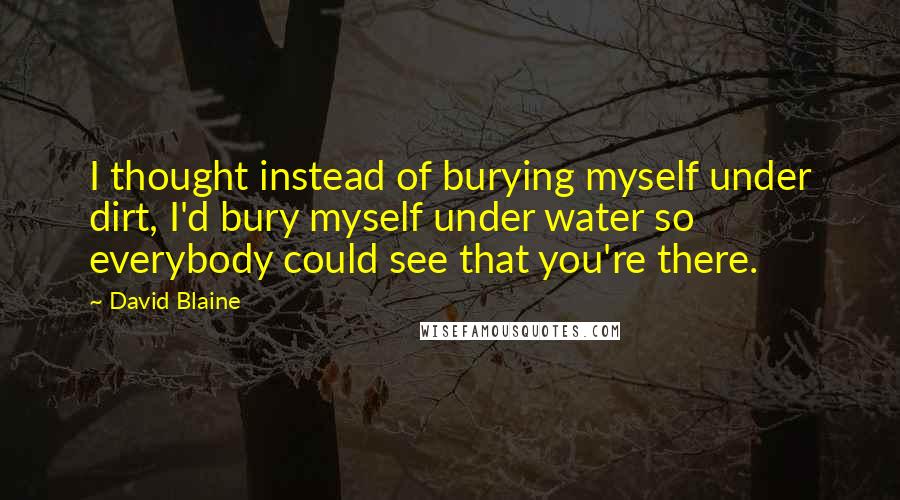 David Blaine Quotes: I thought instead of burying myself under dirt, I'd bury myself under water so everybody could see that you're there.