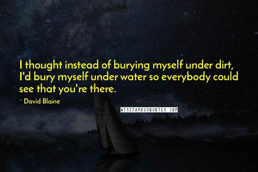 David Blaine Quotes: I thought instead of burying myself under dirt, I'd bury myself under water so everybody could see that you're there.