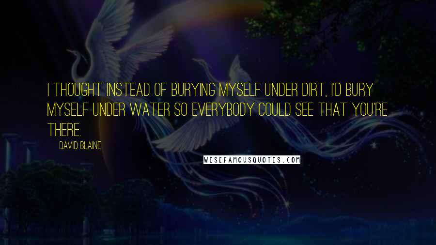 David Blaine Quotes: I thought instead of burying myself under dirt, I'd bury myself under water so everybody could see that you're there.