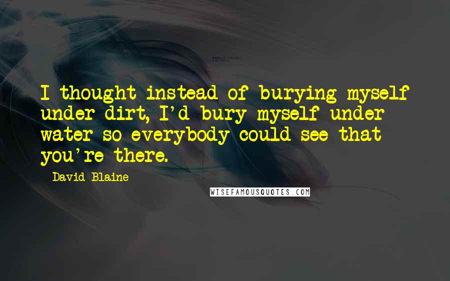 David Blaine Quotes: I thought instead of burying myself under dirt, I'd bury myself under water so everybody could see that you're there.