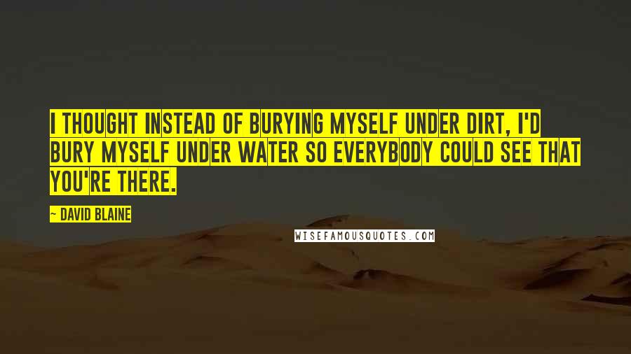 David Blaine Quotes: I thought instead of burying myself under dirt, I'd bury myself under water so everybody could see that you're there.