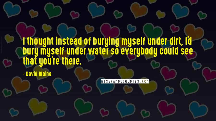 David Blaine Quotes: I thought instead of burying myself under dirt, I'd bury myself under water so everybody could see that you're there.