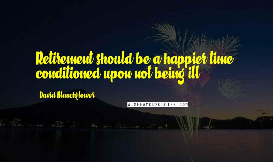 David Blanchflower Quotes: Retirement should be a happier time, conditioned upon not being ill.
