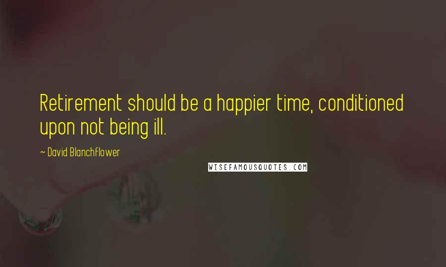 David Blanchflower Quotes: Retirement should be a happier time, conditioned upon not being ill.