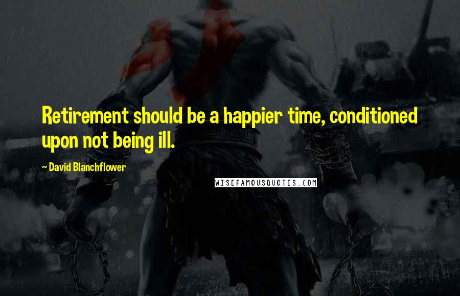 David Blanchflower Quotes: Retirement should be a happier time, conditioned upon not being ill.