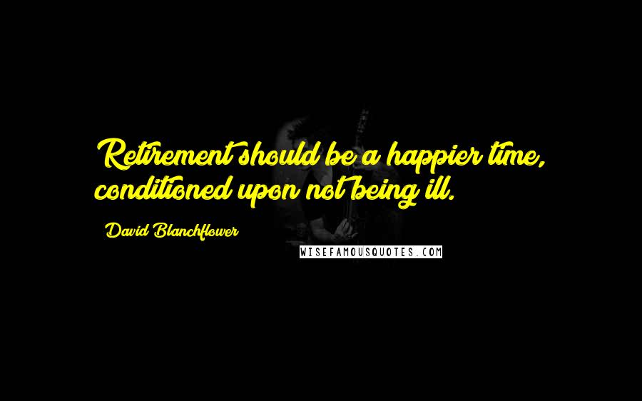 David Blanchflower Quotes: Retirement should be a happier time, conditioned upon not being ill.