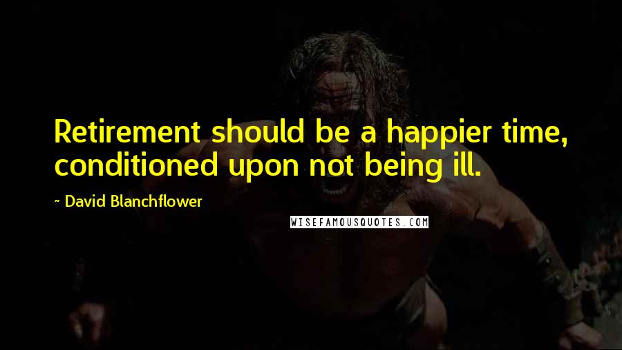 David Blanchflower Quotes: Retirement should be a happier time, conditioned upon not being ill.