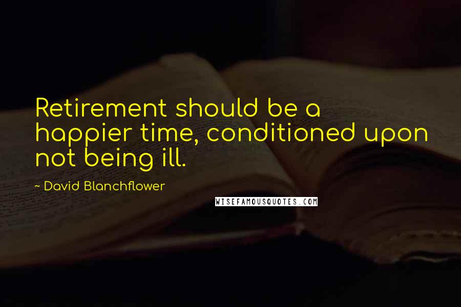 David Blanchflower Quotes: Retirement should be a happier time, conditioned upon not being ill.