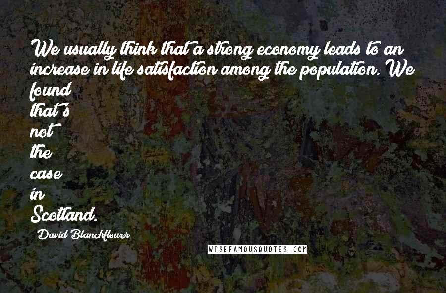 David Blanchflower Quotes: We usually think that a strong economy leads to an increase in life satisfaction among the population. We found that's not the case in Scotland.