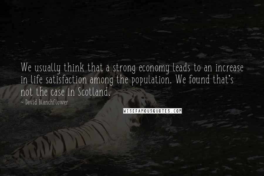 David Blanchflower Quotes: We usually think that a strong economy leads to an increase in life satisfaction among the population. We found that's not the case in Scotland.