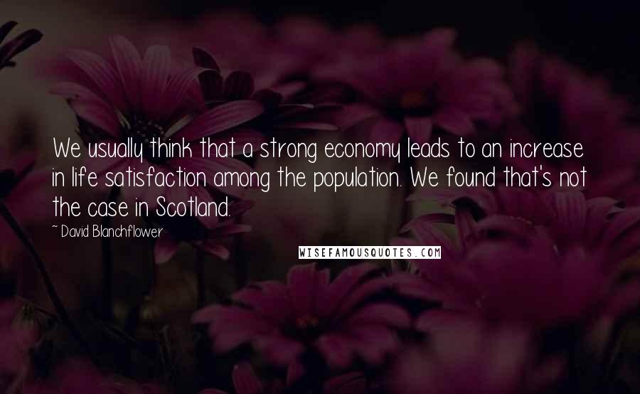 David Blanchflower Quotes: We usually think that a strong economy leads to an increase in life satisfaction among the population. We found that's not the case in Scotland.