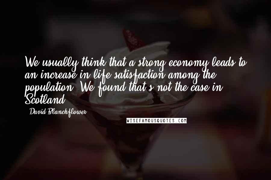 David Blanchflower Quotes: We usually think that a strong economy leads to an increase in life satisfaction among the population. We found that's not the case in Scotland.