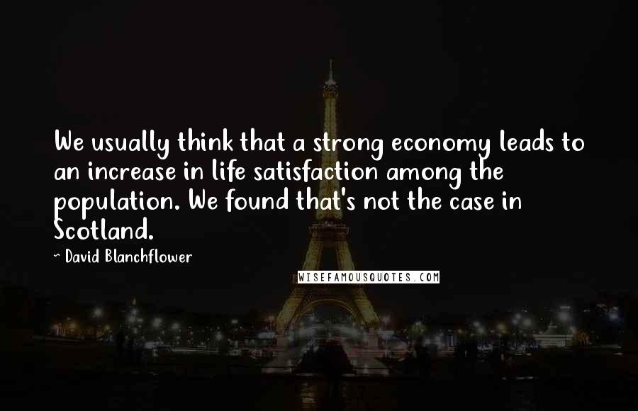 David Blanchflower Quotes: We usually think that a strong economy leads to an increase in life satisfaction among the population. We found that's not the case in Scotland.