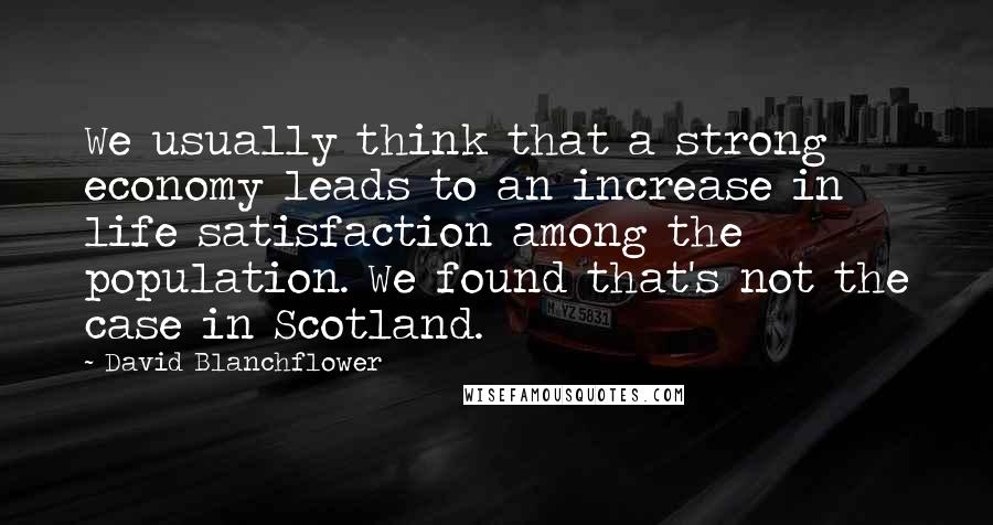 David Blanchflower Quotes: We usually think that a strong economy leads to an increase in life satisfaction among the population. We found that's not the case in Scotland.