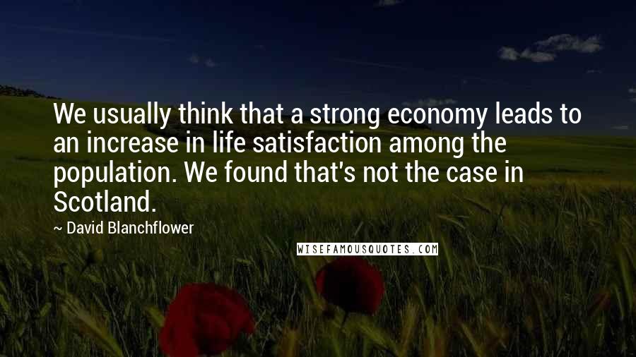 David Blanchflower Quotes: We usually think that a strong economy leads to an increase in life satisfaction among the population. We found that's not the case in Scotland.