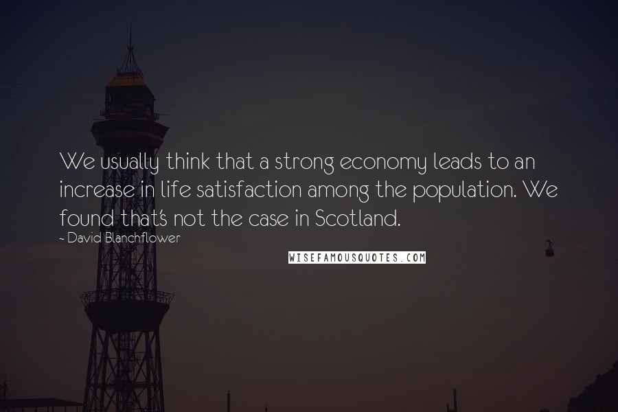 David Blanchflower Quotes: We usually think that a strong economy leads to an increase in life satisfaction among the population. We found that's not the case in Scotland.