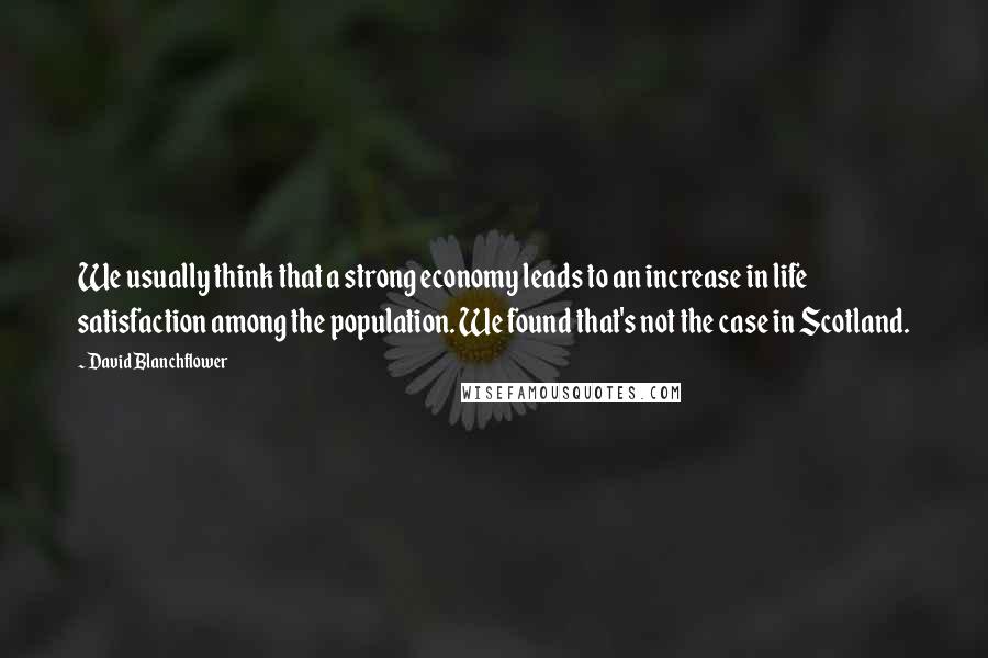 David Blanchflower Quotes: We usually think that a strong economy leads to an increase in life satisfaction among the population. We found that's not the case in Scotland.