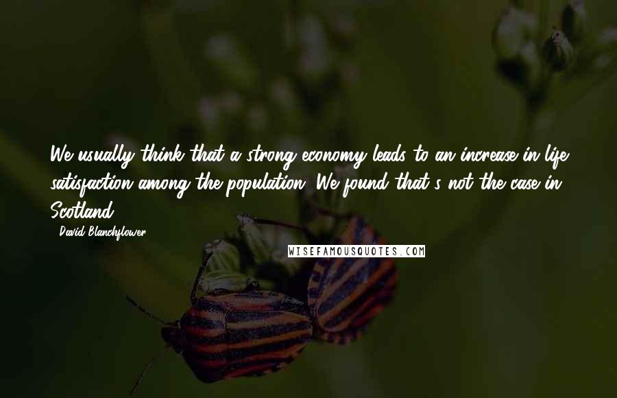 David Blanchflower Quotes: We usually think that a strong economy leads to an increase in life satisfaction among the population. We found that's not the case in Scotland.