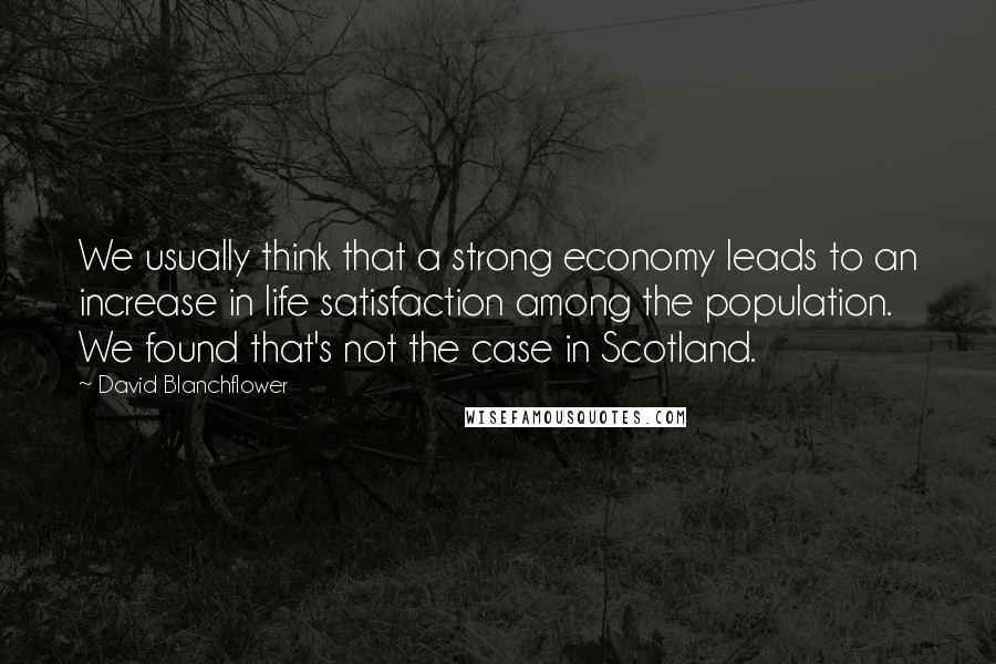 David Blanchflower Quotes: We usually think that a strong economy leads to an increase in life satisfaction among the population. We found that's not the case in Scotland.