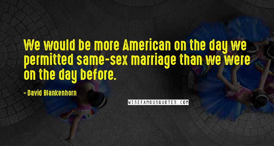 David Blankenhorn Quotes: We would be more American on the day we permitted same-sex marriage than we were on the day before.