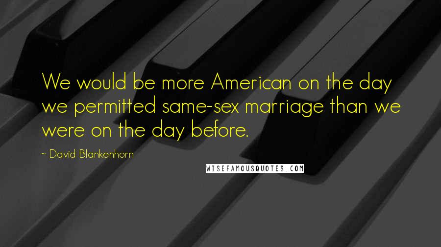 David Blankenhorn Quotes: We would be more American on the day we permitted same-sex marriage than we were on the day before.