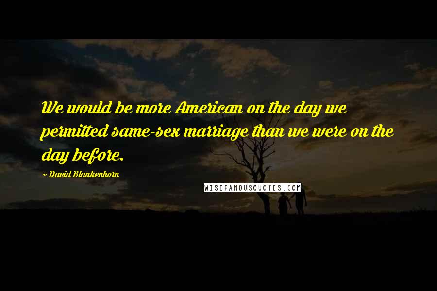 David Blankenhorn Quotes: We would be more American on the day we permitted same-sex marriage than we were on the day before.