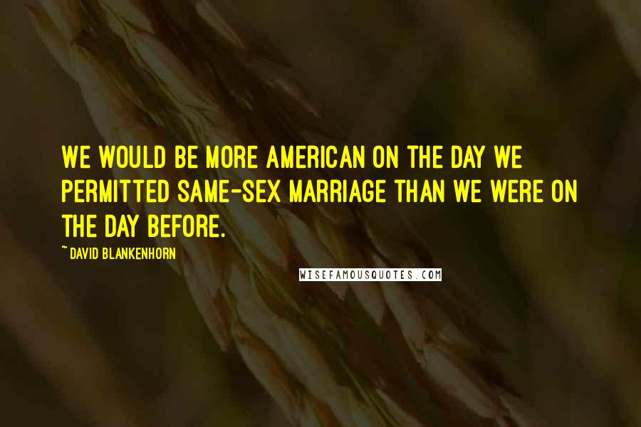 David Blankenhorn Quotes: We would be more American on the day we permitted same-sex marriage than we were on the day before.