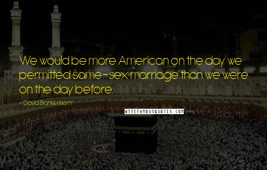 David Blankenhorn Quotes: We would be more American on the day we permitted same-sex marriage than we were on the day before.