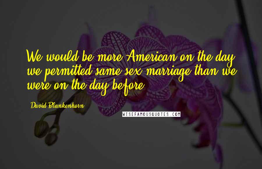 David Blankenhorn Quotes: We would be more American on the day we permitted same-sex marriage than we were on the day before.