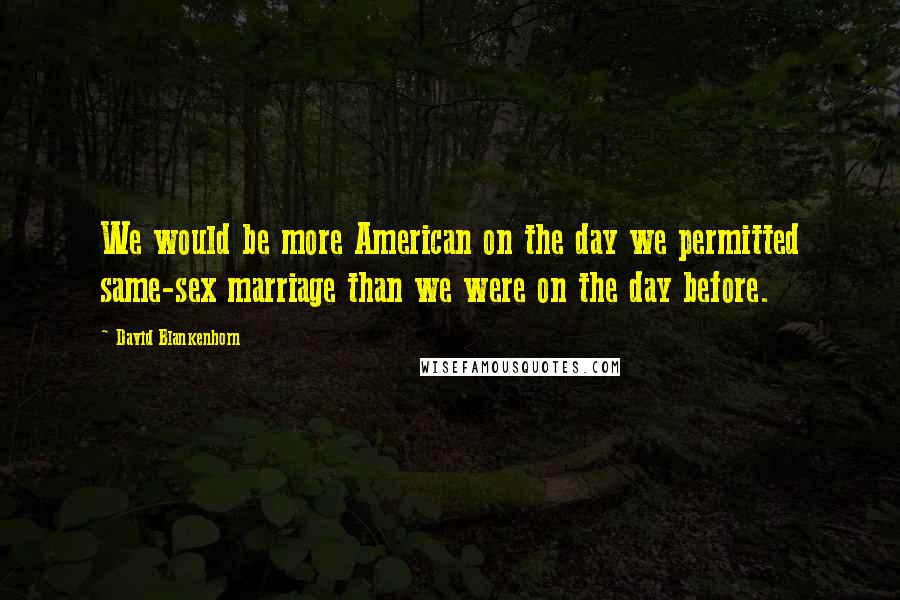 David Blankenhorn Quotes: We would be more American on the day we permitted same-sex marriage than we were on the day before.