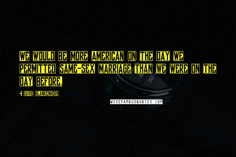 David Blankenhorn Quotes: We would be more American on the day we permitted same-sex marriage than we were on the day before.