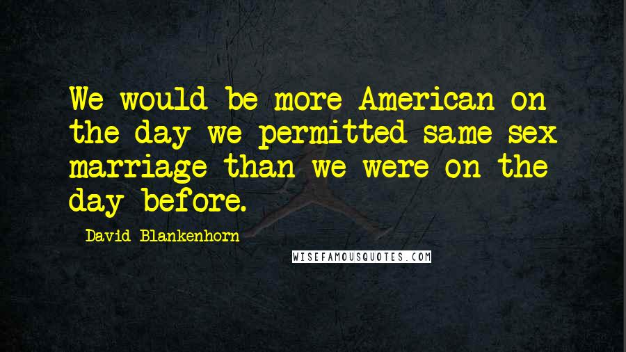 David Blankenhorn Quotes: We would be more American on the day we permitted same-sex marriage than we were on the day before.