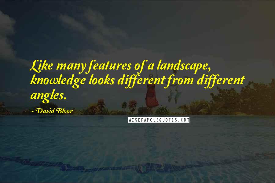 David Bloor Quotes: Like many features of a landscape, knowledge looks different from different angles.