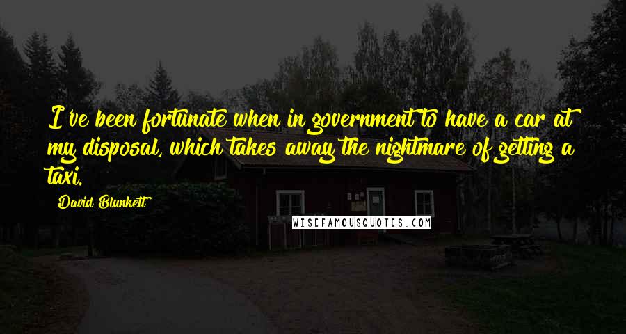 David Blunkett Quotes: I've been fortunate when in government to have a car at my disposal, which takes away the nightmare of getting a taxi.