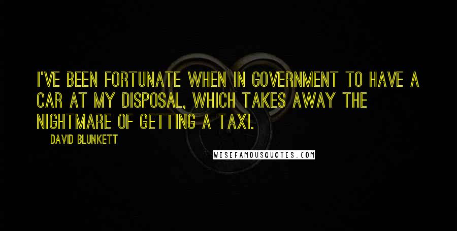 David Blunkett Quotes: I've been fortunate when in government to have a car at my disposal, which takes away the nightmare of getting a taxi.