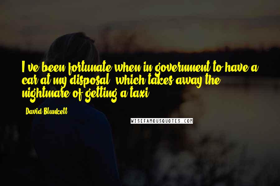 David Blunkett Quotes: I've been fortunate when in government to have a car at my disposal, which takes away the nightmare of getting a taxi.