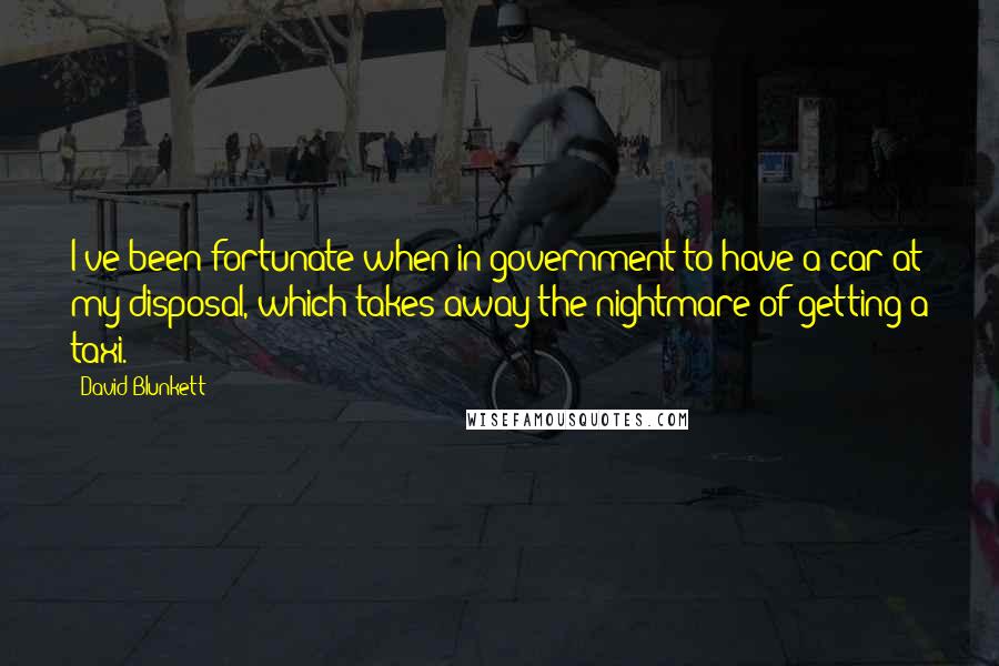 David Blunkett Quotes: I've been fortunate when in government to have a car at my disposal, which takes away the nightmare of getting a taxi.