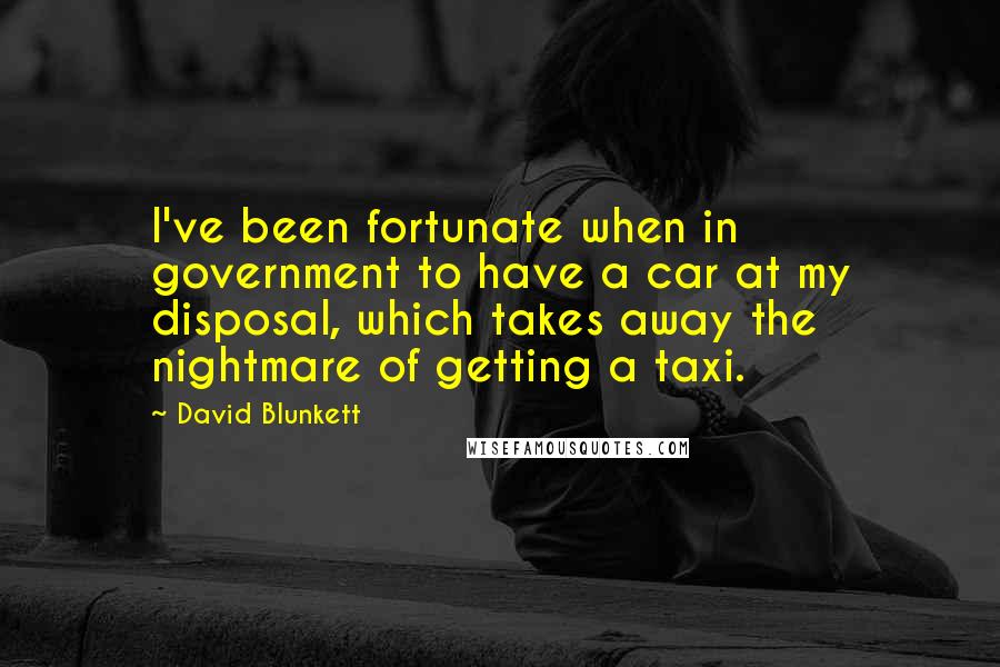 David Blunkett Quotes: I've been fortunate when in government to have a car at my disposal, which takes away the nightmare of getting a taxi.