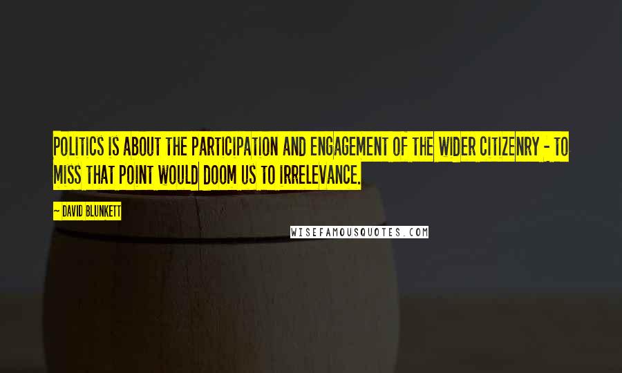 David Blunkett Quotes: Politics is about the participation and engagement of the wider citizenry - to miss that point would doom us to irrelevance.