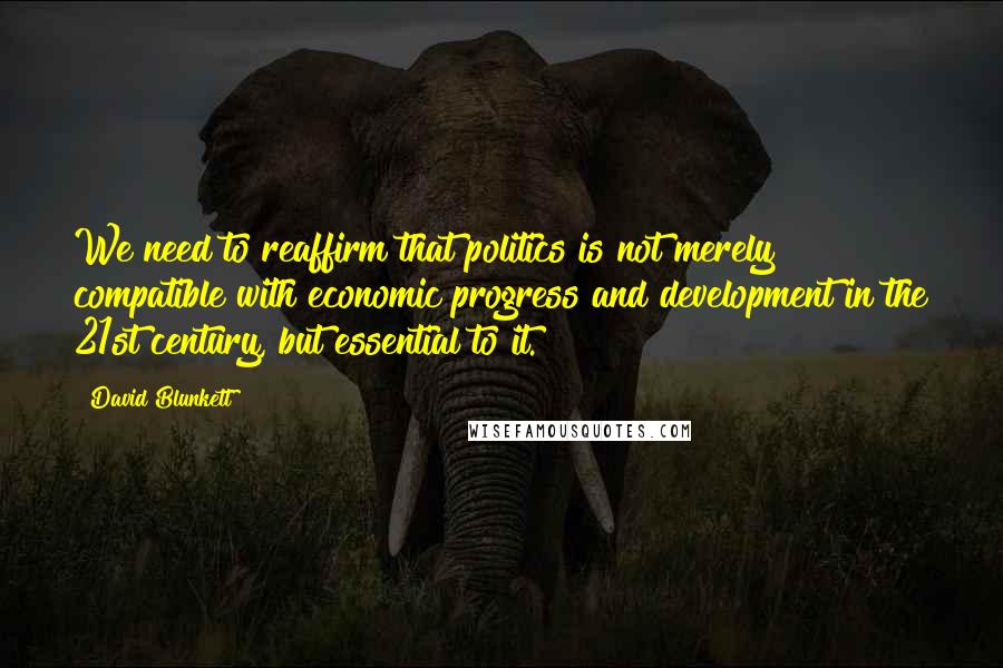 David Blunkett Quotes: We need to reaffirm that politics is not merely compatible with economic progress and development in the 21st century, but essential to it.
