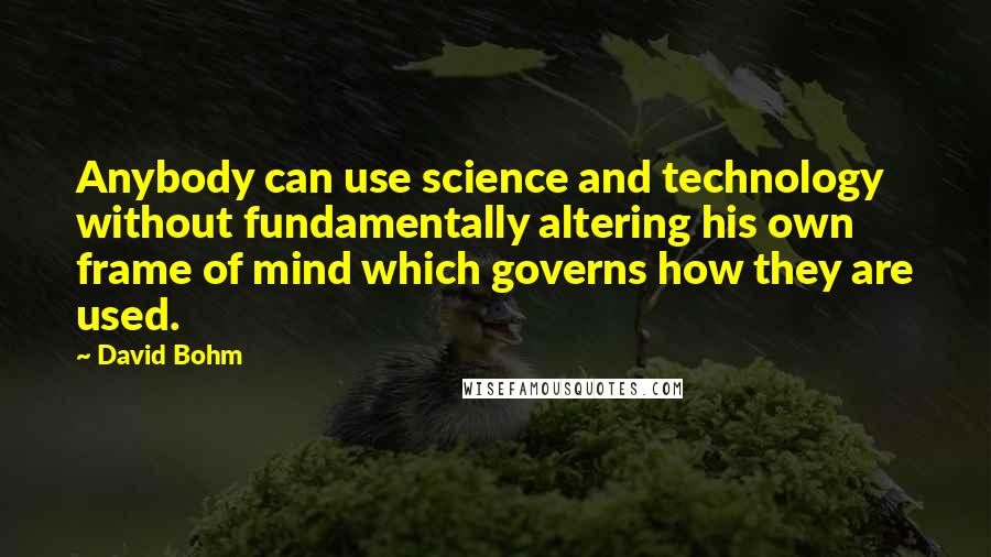 David Bohm Quotes: Anybody can use science and technology without fundamentally altering his own frame of mind which governs how they are used.